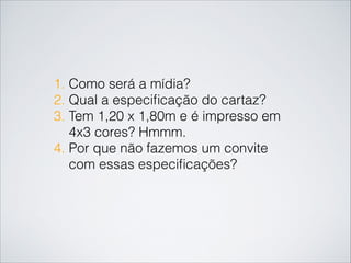 1. Como será a mídia?
2. Qual a especiﬁcação do cartaz?
3. Tem 1,20 x 1,80m e é impresso em
4x3 cores? Hmmm.
4. Por que não fazemos um convite
com essas especiﬁcações?
 