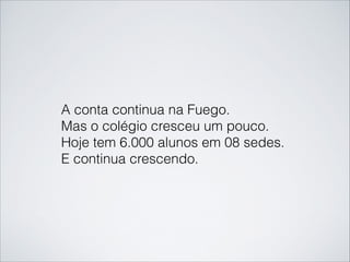 A conta continua na Fuego.  
Mas o colégio cresceu um pouco.
Hoje tem 6.000 alunos em 08 sedes.
E continua crescendo.
 