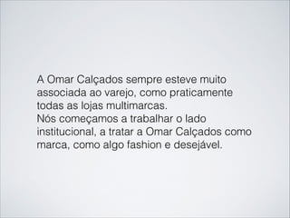A Omar Calçados sempre esteve muito
associada ao varejo, como praticamente
todas as lojas multimarcas.
Nós começamos a trabalhar o lado
institucional, a tratar a Omar Calçados como
marca, como algo fashion e desejável.
 