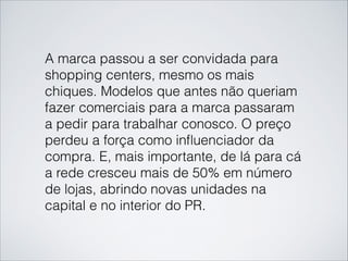 A marca passou a ser convidada para
shopping centers, mesmo os mais
chiques. Modelos que antes não queriam
fazer comerciais para a marca passaram
a pedir para trabalhar conosco. O preço
perdeu a força como inﬂuenciador da
compra. E, mais importante, de lá para cá
a rede cresceu mais de 50% em número
de lojas, abrindo novas unidades na
capital e no interior do PR.
 