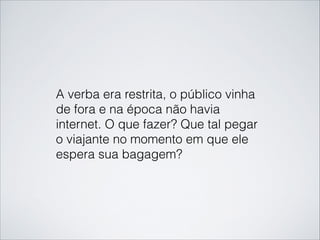 A verba era restrita, o público vinha
de fora e na época não havia
internet. O que fazer? Que tal pegar
o viajante no momento em que ele
espera sua bagagem?
 