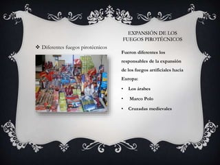 EXPANSIÓN DE LOS
FUEGOS PIROTÉCNICOS
Fueron diferentes los
responsables de la expansión
de los fuegos artificiales hacia
Europa:
• Los árabes
• Marco Polo
• Cruzadas medievales
 Diferentes fuegos pirotécnicos
 