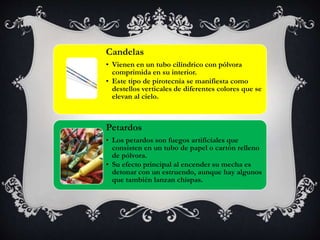 Candelas
• Vienen en un tubo cilíndrico con pólvora
comprimida en su interior.
• Este tipo de pirotecnia se manifiesta como
destellos verticales de diferentes colores que se
elevan al cielo.
Petardos
• Los petardos son fuegos artificiales que
consisten en un tubo de papel o cartón relleno
de pólvora.
• Su efecto principal al encender su mecha es
detonar con un estruendo, aunque hay algunos
que también lanzan chispas.
 