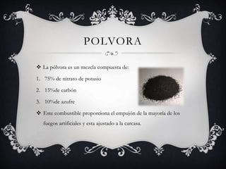 POLVORA
 La pólvora es un mezcla compuesta de:
1. 75% de nitrato de potasio
2. 15%de carbón
3. 10%de azufre
 Este combustible proporciona el empujón de la mayoría de los
fuegos artificiales y esta ajustado a la carcasa.
 