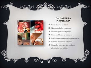 CAUSAS DE LA
PIROTECNIA
 Causa daños a los niños.
 No manipular los productos.
 Produce quemaduras graves.
 Causa problemas en los oídos.
 Puede haber una explosión por sorpresa.
 Extrema precaución ante todo.
 Encender este tipo de producto
pirotécnico con cuidado.
 