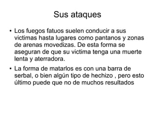 Sus ataques
● Los fuegos fatuos suelen conducir a sus
victimas hasta lugares como pantanos y zonas
de arenas movedizas. De esta forma se
aseguran de que su victima tenga una muerte
lenta y aterradora.
● La forma de matarlos es con una barra de
serbal, o bien algún tipo de hechizo , pero esto
último puede que no de muchos resultados
 