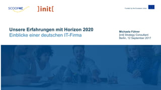 Funded by the European Union
Michaela Führer
]init[ Strategy Consultant
Berlin, 12 September 2017
Unsere Erfahrungen mit Horizon 2020
Einblicke einer deutschen IT-Firma
 