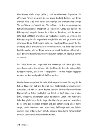 10 | Prolog
Mehr Wissen allein bringt (leider!) noch keine besseren Ergebnisse. Für
effektives Führen brauchen Sie vor allem Klarheit darüber, was Ihnen
wirklich hilft. Also mehr Fokus und wenige aber wirksame Werkzeuge.
Sie benötigen ein Toolset, das Sie befähigt, in den herausfordernden
Führungssituationen erfolgreich zu bestehen. Genau das leisten die
Führungswerkzeuge in diesem Buch. Wenden Sie sie an, und Sie werden
sehr bald sichtbare Ergebnisse zu verbuchen haben. Sie werden Ihre
Führungsaufgabe als angenehmer empfinden und viel gelassener auch
schwierige Herausforderungen meistern. Es gelingt Ihnen durch die An-
wendung dieser Werkzeuge auch deutlich besser, die eine oder andere
Reaktionsweise, die bei Ihnen unbewusst durch bestimmte Mitarbeiter
oder deren Verhaltensweisen hervorgerufen werden, in positive Bahnen
zu lenken.
Ich stelle Ihnen also lange nicht alle Werkzeuge vor, die es gibt. Viel-
mehr konzentriere ich mich auf die, die Ihnen in den allermeisten Füh-
rungssituationen, die Ihnen – versprochen – immer wieder begegnen
werden, konkret und praktisch helfen werden.
Welche Bedeutung diese fünfzehn Werkzeuge wirksamer Führung für Sie
haben, lässt sich gut am Beispiel eines traditionellen Schuhmachers
darstellen. Als Meister seines Faches kennt er die Materialen und deren
Eigenschaften. Er hat ein Modell vom Schuh im Kopf, das es ihm ermög-
licht, den jeweils geeigneten Schuh zu fertigen. Durch seine handwerk-
liche Fertigkeit ist er in der Lage, das Material passend zu bearbeiten.
Doch ohne den richtigen Einsatz und die Beherrschung seiner Werk-
zeuge, seines Hammers, der Lederschere, Beißzange oder des Schuh-
machereisens entsteht kein Schuh. Genauso kann keine Führungskraft
ohne adäquate Werkzeuge wirksam führen.
 