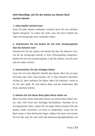 Prolog | 13
Acht Ratschläge, wie Sie das meiste aus diesem Buch
machen können
1. Jedes Kapitel zweimal lesen
Lesen Sie jedes Kapitel mindestens zweimal, bevor Sie zum nächsten
Kapitel übergehen. So stellen Sie sicher, dass Sie einen Großteil der
Tipps und Anregungen auch verstanden haben.
2. Unterbrechen Sie und denken Sie mit einer Umsetzungsliste
über das Gelesene nach
Unterbrechen Sie die Lektüre und denken Sie über das Gelesene nach,
wie Sie die Anregungen konkret in Ihren Führungsalltag integrieren.
Machen Sie sich eine Umsetzungsliste, in der Sie notieren, was Sie wann
und wie anders machen.
3. Unterstreichen Sie alle wichtigen Stellen
Lesen Sie mit einem Bleistift, Rotstift oder Marker. Wenn Sie an einen
Vorschlag oder einen Tipp kommen, der in Ihrer Situation besonders
wichtig ist, dann markieren Sie diesen. Wenn Sie markieren, macht es
für Sie mehr Spaß, Sie sind aktiver dabei und das wiederholen fällt
Ihnen ebenfalls leichter.
4. Nehmen Sie sich dieses Buch jeden Monat wieder vor
Wenn Sie einen echten dauernden Nutzen aus diesem Buch ziehen wol-
len, dann hilft Ihnen kein flüchtiges Durchblättern. Nachdem Sie es
durchgearbeitet haben, sollten Sie sich jeden Monat einzelne Teile des
Buches wieder vornehmen, um diese zu wiederholen. Lassen Sie das
Buch immer in Ihrer Reichweite liegen, blättern Sie darin und machen
Sie sich klar, dass Sie noch nicht alle Verbesserungsmöglichkeiten und
 