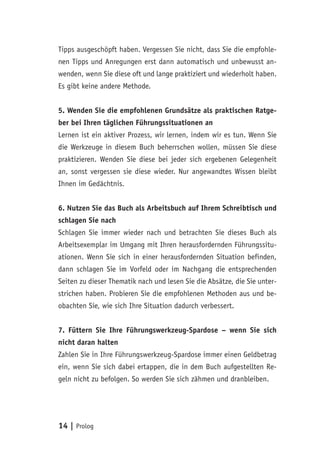 14 | Prolog
Tipps ausgeschöpft haben. Vergessen Sie nicht, dass Sie die empfohle-
nen Tipps und Anregungen erst dann automatisch und unbewusst an-
wenden, wenn Sie diese oft und lange praktiziert und wiederholt haben.
Es gibt keine andere Methode.
5. Wenden Sie die empfohlenen Grundsätze als praktischen Ratge-
ber bei Ihren täglichen Führungssituationen an
Lernen ist ein aktiver Prozess, wir lernen, indem wir es tun. Wenn Sie
die Werkzeuge in diesem Buch beherrschen wollen, müssen Sie diese
praktizieren. Wenden Sie diese bei jeder sich ergebenen Gelegenheit
an, sonst vergessen sie diese wieder. Nur angewandtes Wissen bleibt
Ihnen im Gedächtnis.
6. Nutzen Sie das Buch als Arbeitsbuch auf Ihrem Schreibtisch und
schlagen Sie nach
Schlagen Sie immer wieder nach und betrachten Sie dieses Buch als
Arbeitsexemplar im Umgang mit Ihren herausfordernden Führungssitu-
ationen. Wenn Sie sich in einer herausfordernden Situation befinden,
dann schlagen Sie im Vorfeld oder im Nachgang die entsprechenden
Seiten zu dieser Thematik nach und lesen Sie die Absätze, die Sie unter-
strichen haben. Probieren Sie die empfohlenen Methoden aus und be-
obachten Sie, wie sich Ihre Situation dadurch verbessert.
7. Füttern Sie Ihre Führungswerkzeug-Spardose – wenn Sie sich
nicht daran halten
Zahlen Sie in Ihre Führungswerkzeug-Spardose immer einen Geldbetrag
ein, wenn Sie sich dabei ertappen, die in dem Buch aufgestellten Re-
geln nicht zu befolgen. So werden Sie sich zähmen und dranbleiben.
 