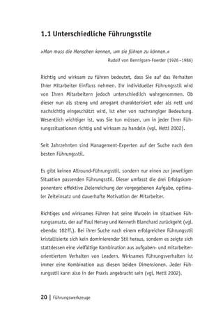 20 | Führungswerkzeuge
1.1	Unterschiedliche Führungsstile
»Man muss die Menschen kennen, um sie führen zu können.«
Rudolf von Bennigsen-Foerder (1926 –1986)
Richtig und wirksam zu führen bedeutet, dass Sie auf das Verhalten
Ihrer Mitarbeiter Einfluss nehmen. Ihr individueller Führungsstil wird
von Ihren Mitarbeitern jedoch unterschiedlich wahrgenommen. Ob
dieser nun als streng und arrogant charakterisiert oder als nett und
nachsichtig eingeschätzt wird, ist eher von nachrangiger Bedeutung.
Wesentlich wichtiger ist, was Sie tun müssen, um in jeder Ihrer Füh-
rungssituationen richtig und wirksam zu handeln (vgl. Hettl 2002).
Seit Jahrzehnten sind Management-Experten auf der Suche nach dem
besten Führungsstil.
Es gibt keinen Allround-Führungsstil, sondern nur einen zur jeweiligen
Situation passenden Führungsstil. Dieser umfasst die drei Erfolgskom-
ponenten: effektive Zielerreichung der vorgegebenen Aufgabe, optima-
ler Zeiteinsatz und dauerhafte Motivation der Mitarbeiter.
Richtiges und wirksames Führen hat seine Wurzeln im situativen Füh-
rungsansatz, der auf Paul Hersey und Kenneth Blanchard zurückgeht (vgl.
ebenda: 102 ff.). Bei ihrer Suche nach einem erfolgreichen Führungsstil
kristallisierte sich kein dominierender Stil heraus, sondern es zeigte sich
stattdessen eine vielfältige Kombination aus aufgaben- und mitarbeiter-
orientiertem Verhalten von Leadern. Wirksames Führungsverhalten ist
immer eine Kombination aus diesen beiden Dimensionen. Jeder Füh-
rungsstil kann also in der Praxis angebracht sein (vgl. Hettl 2002).
 