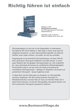 Führungskompetenz ist nach wie vor der Engpassfaktor in Unternehmen.
Der bekannte TOP-Trainer Matthias K. Hettl zeigt in seinem neuen Buch die
alltäglichen Situationen, an denen Nachwuchsführungskräfte und erfahrene
Praktiker immer wieder scheitern, und erklärt, wie man das vermeidet.
Ausgangspunkt ist die persönliche Führungsstilanalyse, mit deren Hilfe Sie
Ihren persönlichen Führungsstil reflektieren und prüfen können. In einem
guten Überblick über die gängigen Führungskonzepte und -stile verdeutlicht
der Autor gleichzeitig die Grenzen der unreflektierten Methodengläubigkeit.
Praxisorientiert zeigt er, wie man durch die situative Anwendung der
verschiedenen Führungskonzepte – abhängig von Mitarbeiter und Kontext und
persönlichem Führungsstil – bessere Ergebnisse erzielt.
In dieses Buch sind die Erfahrungen aus Hunderten von Führungskräfte-
seminaren eingeflossen. Mit über sechzig konkreten Praxistipps zur
Mitarbeitermotivation und einer Fülle von Tools und Techniken finden Sie in
diesem Buch Antworten, wie Sie den Führungsalltag wirkungsvoll meistern und
Ihren persönlichen Führungsstil systematisch verbessern.
Richtig führen ist einfach
www.BusinessVillage.de
Matthias K. Hettl
Richtig führen ist einfach
Der Führungskompass zur wirksamen
Mitarbeiterführung
200 Seiten; 2014; 21,80 Euro
ISBN 978-3-86980-189-6; Art-Nr.: 901
 