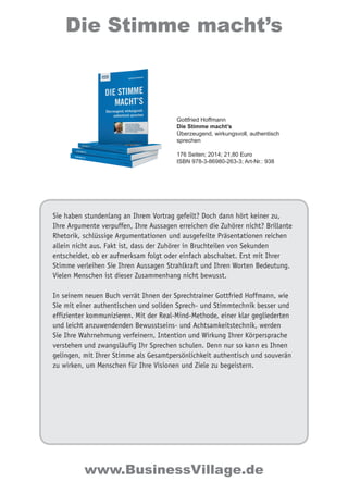 Sie haben stundenlang an Ihrem Vortrag gefeilt? Doch dann hört keiner zu,
Ihre Argumente verpuffen, Ihre Aussagen erreichen die Zuhörer nicht? Brillante
Rhetorik, schlüssige Argumentationen und ausgefeilte Präsentationen reichen
allein nicht aus. Fakt ist, dass der Zuhörer in Bruchteilen von Sekunden
entscheidet, ob er aufmerksam folgt oder einfach abschaltet. Erst mit Ihrer
Stimme verleihen Sie Ihren Aussagen Strahlkraft und Ihren Worten Bedeutung.
Vielen Menschen ist dieser Zusammenhang nicht bewusst.
In seinem neuen Buch verrät Ihnen der Sprechtrainer Gottfried Hoffmann, wie
Sie mit einer authentischen und soliden Sprech- und Stimmtechnik besser und
effizienter kommunizieren. Mit der Real-Mind-Methode, einer klar gegliederten
und leicht anzuwendenden Bewusstseins- und Achtsamkeitstechnik, werden
Sie Ihre Wahrnehmung verfeinern, Intention und Wirkung Ihrer Körpersprache
verstehen und zwangsläufig Ihr Sprechen schulen. Denn nur so kann es Ihnen
gelingen, mit Ihrer Stimme als Gesamtpersönlichkeit authentisch und souverän
zu wirken, um Menschen für Ihre Visionen und Ziele zu begeistern.
Gottfried Hoffmann
Die Stimme macht’s
Überzeugend, wirkungsvoll, authentisch
sprechen
176 Seiten; 2014; 21,80 Euro
ISBN 978-3-86980-263-3; Art-Nr.: 938
Die Stimme macht’s
www.BusinessVillage.de
 