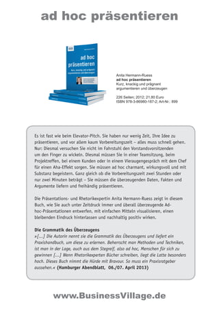 Es ist fast wie beim Elevator-Pitch. Sie haben nur wenig Zeit, Ihre Idee zu
präsentieren, und vor allem kaum Vorbereitungszeit – alles muss schnell gehen.
Nur: Diesmal versuchen Sie nicht im Fahrstuhl den Vorstandsvorsitzenden
um den Finger zu wickeln. Diesmal müssen Sie in einer Teamsitzung, beim
Projektreffen, bei einem Kunden oder in einem Vieraugengespräch mit dem Chef
für einen Aha-Effekt sorgen. Sie müssen ad hoc charmant, wirkungsvoll und mit
Substanz begeistern. Ganz gleich ob die Vorbereitungszeit zwei Stunden oder
nur zwei Minuten beträgt – Sie müssen die überzeugenden Daten, Fakten und
Argumente liefern und freihändig präsentieren.
Die Präsentations- und Rhetorikexpertin Anita Hermann-Ruess zeigt in diesem
Buch, wie Sie auch unter Zeitdruck immer und überall überzeugende Ad-
hoc-Präsentationen entwerfen, mit einfachen Mitteln visualisieren, einen
bleibenden Eindruck hinterlassen und nachhaltig positiv wirken.
Die Grammatik des Überzeugens
»[...] Die Autorin nennt sie die Grammatik des Überzeugens und liefert ein
Praxishandbuch, um diese zu erlernen. Beherrscht man Methoden und Techniken,
ist man in der Lage, auch aus dem Stegreif, also ad hoc, Menschen für sich zu
gewinnen [...] Wenn Rhetorikexperten Bücher schreiben, liegt die Latte besonders
hoch. Dieses Buch nimmt die Hürde mit Bravour. So muss ein Praxisratgeber
aussehen.« (Hamburger Abendblatt, 06./07. April 2013)
ad hoc präsentieren
www.BusinessVillage.de
Anita Hermann-Ruess
ad hoc präsentieren
Kurz, knackig und prägnant
argumentieren und überzeugen
226 Seiten; 2012; 21,80 Euro
ISBN 978-3-86980-187-2; Art-Nr.: 899
 