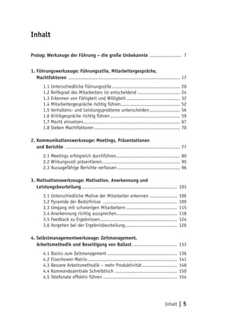 Inhalt | 5
Inhalt
Prolog: Werkzeuge der Führung – die große Unbekannte ....................... 7
1. Führungswerkzeuge: Führungsstile, Mitarbeitergespräche,
2. Machtfaktoren .............................................................................. 17
1.1 Unterschiedliche Führungsstile................................................ 20
1.2 Reifegrad des Mitarbeiters ist entscheidend .............................. 24
1.3 Erkennen von Fähigkeit und Willigkeit...................................... 32
1.4 Mitarbeitergespräche richtig führen......................................... 52
1.5 Verhaltens- und Leistungsprobleme unterscheiden...................... 56
1.6 Kritikgespräche richtig führen................................................. 59
1.7 Macht einsetzen.................................................................... 67
1.8 Sieben Machtfaktoren............................................................ 70
2. Kommunikationswerkzeuge: Meetings, Präsentationen
2. und Berichte ................................................................................ 77
2.1 Meetings erfolgreich durchführen............................................. 80
2.2 Wirkungsvoll präsentieren....................................................... 90
2.3 Aussagefähige Berichte verfassen............................................ 96
3. Motivationswerkzeuge: Motivation, Anerkennung und
2. Leistungsbeurteilung................................................................... 103
3.1 Unterschiedliche Motive der Mitarbeiter erkennen.................... 106
3.2 Pyramide der Bedürfnisse .................................................... 109
3.3 Umgang mit schwierigen Mitarbeitern.................................... 115
3.4 Anerkennung richtig aussprechen.......................................... 118
3.5 Feedback zu Ergebnissen...................................................... 124
3.6 Vorgehen bei der Ergebnisbeurteilung..................................... 126
4. Selbstmanagementwerkzeuge: Zeitmanagement,
2. Arbeitsmethodik und Beseitigung von Ballast................................ 133
4.1 Basics zum Zeitmanagement................................................. 136
4.2 Eisenhower-Matrix............................................................... 141
4.3 Bessere Arbeitsmethodik – mehr Produktivität......................... 148
4.4 Kommandozentrale Schreibtisch............................................ 150
4.5 Telefonate effektiv führen.................................................... 154
 