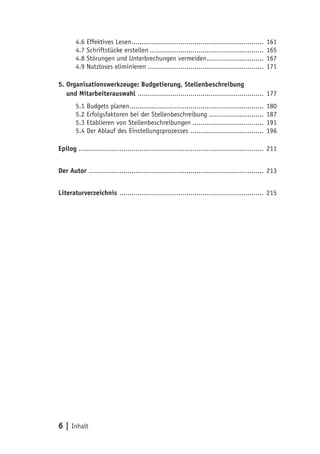 6 | Inhalt
4.6 Effektives Lesen.................................................................. 161
4.7 Schriftstücke erstellen......................................................... 165
4.8 Störungen und Unterbrechungen vermeiden............................. 167
4.9 Nutzloses eliminieren.......................................................... 171
5. Organisationswerkzeuge: Budgetierung, Stellenbeschreibung
5. und Mitarbeiterauswahl ............................................................... 177
5.1 Budgets planen................................................................... 180
5.2 Erfolgsfaktoren bei der Stellenbeschreibung............................ 187
5.3 Etablieren von Stellenbeschreibungen.................................... 191
5.4 Der Ablauf des Einstellungsprozesses ..................................... 196
Epilog ............................................................................................ 211
Der Autor ....................................................................................... 213
Literaturverzeichnis ........................................................................ 215
 