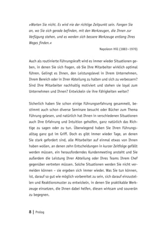 8 | Prolog
»Warten Sie nicht. Es wird nie der richtige Zeitpunkt sein. Fangen Sie
an, wo Sie sich gerade befinden, mit den Werkzeugen, die Ihnen zur
Verfügung stehen, und es werden sich bessere Werkzeuge entlang Ihres
Weges finden.«
Napoleon Hill (1883 –1970)
Auch als routinierte Führungskraft wird es immer wieder Situationen ge-
ben, in denen Sie sich fragen, ob Sie Ihre Mitarbeiter wirklich optimal
führen. Gelingt es Ihnen, den Leistungslevel in Ihrem Unternehmen,
Ihrem Bereich oder in Ihrer Abteilung zu halten und sich zu verbessern?
Sind Ihre Mitarbeiter nachhaltig motiviert und stehen sie loyal zum
Unternehmen und Ihnen? Entwickeln sie ihre Fähigkeiten weiter?
Sicherlich haben Sie schon einige Führungserfahrung gesammelt, be-
stimmt auch schon diverse Seminare besucht oder Bücher zum Thema
Führung gelesen, und natürlich hat Ihnen in verschiedenen Situationen
auch Ihre Erfahrung und Intuition geholfen, ganz natürlich das Rich-
tige zu sagen oder zu tun. Überwiegend haben Sie Ihren Führungs-
alltag ganz gut im Griff. Doch es gibt immer wieder Tage, an denen
Sie stark gefordert sind, alle Mitarbeiter auf einmal etwas von Ihnen
haben wollen, an denen zehn Entscheidungen in kurzer Zeitfolge gefällt
werden müssen, ein herausforderndes Kundenmeeting ansteht und Sie
außerdem die Leistung Ihrer Abteilung oder Ihres Teams Ihrem Chef
gegenüber vertreten müssen. Solche Situationen werden Sie nicht ver-
meiden können – sie ergeben sich immer wieder. Was Sie tun können,
ist, darauf so gut wie möglich vorbereitet zu sein, sich darauf einzustel-
len und Reaktionsmuster zu entwickeln, in denen Sie praktikable Werk-
zeuge einsetzen, die Ihnen dabei helfen, diesen wirksam und souverän
zu begegnen.
 