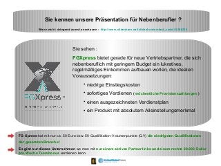 Sie kennen unsere Präsentation für Nebenberufler ?
Wenn nicht: dringend zuerst anschauen : http://www.slideshare.net/slideshow/embed_code/41596255
Sie sehen :
FGXpress bietet gerade für neue Vertriebspartner, die sich
nebenberuflich mit geringem Budget ein lukratives,
regelmäßiges Einkommen aufbauen wollen, die idealen
Voraussetzungen:
• niedrige Einstiegskosten
• sofortiges Verdienen ( wöchentliche Provisionszahlungen )
• einen ausgezeichneten Verdienstplan
• ein Produkt mit absolutem Alleinstellungsmerkmal
FG Xpress hat mit nur ca. 50 Euro bzw. 50 Qualifikation-Volumenpunkte (QV) die niedrigsten Qualifikationen
der gesamten Branche!
Es gibt nur dieses Unternehmen wo man mit nur einem aktiven Partner links und einem rechts 20.000 Dollar
pro Woche Teambonus verdienen kann.
 