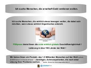 Ich suche Menschen, die ernsthaft Geld verdienen wollen.
Ich suche Menschen, die wirklich etwas bewegen wollen, die dabei sein
möchten, wenn etwas wirklich Gigantisches entsteht.
FGXpress bietet Ihnen die erste wirklich globale Geschäftsmöglichkeit !
Lieferung in über 190 Länder der Welt !
Wir bieten Ihnen ein Produkt, das 1,5 Milliarden Menschen auf der Welt (allein
23 Millionen in Deutschland * ) benötigen, Schmerzpatienten, die nach einer
Lösung ihrer Probleme suchen. * Quelle : Deutschen Schmerzgesellschaft e.V
 