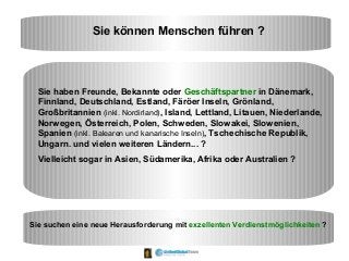 Sie können Menschen führen ?
Sie haben Freunde, Bekannte oder Geschäftspartner in Dänemark,
Finnland, Deutschland, Estland, Färöer Inseln, Grönland,
Großbritannien (inkl. Nordirland), Island, Lettland, Litauen, Niederlande,
Norwegen, Österreich, Polen, Schweden, Slowakei, Slowenien,
Spanien (inkl. Balearen und kanarische Inseln), Tschechische Republik,
Ungarn. und vielen weiteren Ländern... ?
Vielleicht sogar in Asien, Südamerika, Afrika oder Australien ?
Sie suchen eine neue Herausforderung mit exzellenten Verdienstmöglichkeiten ?
 