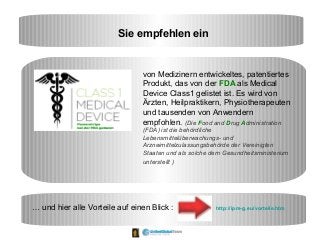 Sie empfehlen ein
von Medizinern entwickeltes, patentiertes
Produkt, das von der FDA als Medical
Device Class1 gelistet ist. Es wird von
Ärzten, Heilpraktikern, Physiotherapeuten
und tausenden von Anwendern
empfohlen. (Die Food and Drug Administration
(FDA) ist die behördliche
Lebensmittelüberwachungs- und
Arzneimittelzulassungsbehörde der Vereinigten
Staaten und als solche dem Gesundheitsministerium
unterstellt )
… und hier alle Vorteile auf einen Blick : http://ipm-g.eu/vorteile.htm
 
