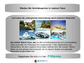 Werden Sie Vertriebspartner in meinem Team
und nutzen die umfangreiche Unterstützung durch erfahrene Networker
Das United Global Team, das zur Zeit schnellstwachsende und umsatzstärkste
Team innerhalb von FGXpress mit 2 sogenannten 7 Star Distributoren aus
Deutschland, die auch zugleich die einzigen weltweit sind. Mit unseren Teams
bilden wir eine globale Gemeinschaft, die mit diesem System eine absolute
Alleinstellung geschaffen hat.
Registrieren Sie sich jetzt hier : FGXpress
 