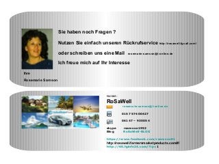 Kontakt:
RoSaWell
rosemarie-samson@t-online.de
0157 57400427
06147 – 935054
skype rsamson1952
Blog RoSaWell-BLOG
https://www.facebook.com/rsamson01
http://rosawell.farmersmarketproducts.com/#/
http://65.fginfo24.com/?lp=1
Sie haben noch Fragen ?
Nutzen Sie einfach unseren Rückrufservice http://rosawell.fgcall.com/
oder schreiben uns eine Mail rosemarie-samson@t-online.de
Ich freue mich auf Ihr Interesse
Ihre
Rosemarie Samson
 