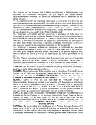 10.- obtener de los bancos, los créditos inmobiliarios o habitacionales que
requieran sus miembros, incluyendo los que tengan por objeto realizar
aprovechamientos comunes, así como los necesarios para el desarrollo de las
zonas urbanas. .- - - - - - - - - - - - - - - - - - - - - - - - - - - - - - - - - - - - - - - - - - - - - - -
11.- La representación de empresas nacionales y extranjeras ante terceros así
como las negociaciones y consecución de contratos de compraventa de productos
agropecuarios, fomentar el mejoramiento económico y el progreso material de sus
miembros, así como su capitalización. - - - - - - - - - - - - - -- - - - - - - - - - - - - - - - - - -
12.- El arrendamiento de toda clase de maquinaria, equipo mobiliario y equipo de
transporte para la consecución de los fines de la sociedad.- - - - - - - - - - - - - - - - - -
13.- Organizar, administrar, planear, desarrollar y participar en toda clase de
licitaciones y pujas ante los gobiernos Federal, Estatal y Municipal para proveer a
estos de bienes y servicios así como la obtención de productos ya sea en forma
individual o mediante asociaciones de negocios y asociaciones en participación
con otras sociedades mercantiles, empresas, unidades económicas y entidades
que tengan o posean objetos sociales similares a los de la presente.- - - - - - - - - - -
14.- Contratar o conceder préstamos, otorgando o recibiendo las garantías
correspondientes pudiendo emitir toda clase de obligaciones con o sin garantía,
así como girar, aceptar, endosar, avalar, descontar y en general negociar toda
clase de títulos de crédito y realizar las operaciones de crédito permitidas por la
Ley. - - - - - - - - - - - - - - - - - - - - - - - - - - - - - - - - - - - - - - - - - - - - - - - - - - - - - - - -
15.- Ser Titular o Licenciataria de toda clase de concesiones, permisos, franquicias,
patentes, derechos de autor, marcas, nombres comerciales, excepciones y
subsidios que directamente contribuyan a la realización de los fines sociales. - - - -
- - - - - - - - - - - - - - - - - - - - - - - - - - - - - - - - - - - - - - - - - - - - - - - - - - - - - - - - - - - -
TERCERA.- La duración de la sociedad será de noventa y nueve años, contados a
partir de la fecha de la presente escritura.- - - - - - - - - - - - - - - - - - - - - - - - - - - - - -
CUARTA.- El domicilio social de la sociedad será el ubicado en Avenida Emiliano
Zapata Lote 15 Ejido Islas Agrarias del Valle de Mexicali, Baja California.- - - - - - -
- - - - - - - - - - - - - - - - - - CAPITULOSEGUNDO - - - - - - - - - - - - - - - - - - - -
CAPITAL Y REGIMEN DE RESPONSABILIDAD - - - - - - - - - - - - - - - - - - - - - - - -
QUINTA.- Como se trata de una sociedad de Producción Rural de
Responsabilidad limitada se constituye de acuerdo a lo dispuesto por el artículo
ciento once, párrafo segundo así como el artículo 112 fracción II de la Ley Agraria
con un capital de $47,103.00 (CUARENTA Y SIETE MIL CIENTO TRES PESOS
00/100 MONEDA NACIONAL) y estará representado por dos partes sociales el
que se suscribe y paga como se establece en las cláusulas transitorias. - - - - - - - -
SEXTA.- La sociedad de producción rural adoptará el régimen de responsabilidad
limitada de Capital Variable en los términos del Artículo Ciento Once de la Ley
Agraria en vigor, por lo tanto cada uno de los socios responden de las
obligaciones sociales hasta por el monto de sus aportaciones al capital social.- - - -
- - - - - - - - - - - - - - - - - - - - CAPITULOTERCERO- - - - - - - - - - - - - - - - - - - - - - - -
- - - - - - - - - - - - - - - - - - - - - - DE LOS SOCIOS - - - - - - - - - - - - - - - - - - - - - - - -
SEPTIMA.- De conformidad a lo establecido en el Artículo Segundo Fracción VII
(siete romano) de la Ley de Inversión Extranjera, se establece lo siguiente: La
sociedad es de nacionalidad mexicana. Ninguna persona extranjera, física o moral,
o entidades extranjeras sin personalidad jurídica, podrán tener participación social
 