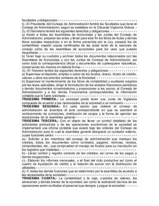 facultades y obligaciones:- - - - - - - - - - - - - - - - - - - - - - - - - - -- - - - -- - - - - - - - - -
l).- El Presidente del Consejo de Administración tendrá las facultades que tiene el
Consejo de Administración, según se establece en la Cláusula Vigésima Octava. -
2).- El Secretario tendrá los siguientes derechos y obligaciones: - - - - - - - - - - - - - -
a) Asistir a todas las Asambleas de Accionistas y las Juntas del Consejo de
Administración, preparar las actas y llevar para este fin los libros de Actas y demás
libros sociales respectivos o en la forma prevenida por la Ley, excepto los de
contabilidad; expedir copias certificadas de las actas tanto de la sesiones de
consejo como de las asambleas de accionistas para los usos que puedan
necesitarse. - - - - - - - - - - - - - - - - - - - - - - - - - - - - - - - - - - - - - - - - - - - - - - - - - - -
b) Tener bajo su custodia y archivar todos los documentos relacionados con las
Asambleas de Accionistas y con las Juntas de Consejo de Administración, así
como toda la correspondencia oficial y documentos de cualesquiera naturaleza,
conservando los mismos en debida forma.- - - - - - - - - - - - - - - - - - - - - - - - - - - - -
3).- El Tesorero tendrá los siguientes derechos y obligaciones: - - - - - - - - - - - - - -
a) Supervisar el depósito, empleo o cobro de los fondos, dinero, títulos de crédito,
valores u otros documentos similares de la Sociedad. - - - - - - - - - - - - - - - - - - - - -
b) Supervisar el mantenimiento de los libros de contabilidad y auxiliares exigidos
por las leyes aplicables, dirigir la formulación de los estados financieros periódicos
y demás documentos comprobatorios y proporcionar a los socios, al Consejo de
Administración y a los demás Funcionarios correspondientes, la información
contable que le fuere solicitada.- - - - - - - - - - - - - - - - - - - - - - - - - - - - - - - - - - - - -
TRIGESIMA PRIMERA.- La sociedad podrá tener una Junta de Vigilancia
compuesta de acuerdo a las necesidades de la sociedad o un comisario.- - - - - - -
TRIGESIMA SEGUNDA.- En cada sesión que celebre el consejo de
administración se levantara el acta correspondiente en que se asentará el
nombramiento de comisiones, distribución de cargos y la forma de ejercitar las
resoluciones de la asamblea general.- - - - - - - - - - - - - - - - - - - - - - - - - -
TRIGESIMA TERCERA.- Con el objeto de llevar un control detallado de las
actividades productivas y de las operaciones económicas de la sociedad se
implementará una oficina contable que estará bajo las ordenes del Consejo de
Administración para lo cual la asamblea general designará un contador externo,
cuyas funciones serán: - - - - - - - - - - - - - - - - - - - - - - - - - - - - - - - - - - - - - - - - - -
a).- Solicitar a los miembros del consejo de administración que manejan los
créditos, todos los documentos como contratos, pagares, nominas, recibos,
comprobantes, etc., que comprueben el manejo de fondos para su inscripción en
los registros que implanten.- - - - - - - - - - - - - - - - - - - - - - - - - - - - - - - - - - - - - - - -
b).- Llevar control y registro correcto de los créditos, así como de los pagos y
demás erogaciones.- - - - - - - - - - - - - - - - - - - - - - - - - - - - - - - - - - - - - - - - - - - - --
c).- Elaborar los informes mensuales, y al final del ciclo productivo así como el
cuadro de liquidación de crédito y la relación de socios con la distribución de
utilidades.- - - - - - - - - - - - - - - - - - - - - - - - - - - - - - - - - - - - - - - - - - - - - - - - - - - - -
d).-Y, todas las demás funciones que se determinen por la asamblea de acuerdo a
las necesidades de la sociedad.- - - - - - - - - - - - - - - - - - - - - - - - - - - - - - - - - - - - -
TRIGESIMA CUARTA.- La contabilidad y la caja, custodia de valores, los
almacenes y demás bienes de la sociedad, así como la realización técnica de las
operaciones serán confiadas al personal que designe y pague la sociedad. - - - - - -
 