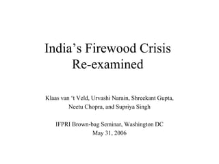 India‟s Firewood Crisis
     Re-examined

Klaas van „t Veld, Urvashi Narain, Shreekant Gupta,
         Neetu Chopra, and Supriya Singh

    IFPRI Brown-bag Seminar, Washington DC
                 May 31, 2006
 