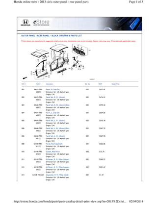Honda online store : 2013 civic outer panel - rear panel parts Page 1 of 3 
 
OUTER PANEL - REAR PANEL - BLOCK DIAGRAM  PARTS LIST 
Prices shown are manufacturer suggested retail prices only. Installation cost is not included. Dealer costs may vary. Prices exclude applicable taxes. 
 
001 04631-TR0- 
A00ZZ 
Panel, R. Side Sill 
Emission: KA - US Market Spec 
Origin: CN1 
001 $923.42   
002 04635-TR6- 
A50ZZ 
Panel Set, R. Fr. (Outer) 
Emission: KA - US Market Spec 
Origin: CN1 
001 $474.22   
003 04636-TR0- 
A90ZZ 
Panel Set, R. Rr. (Outer) (Dot) 
Emission: KA - US Market Spec 
Origin: CN1 
001 $579.42   
004 04641-TR0- 
A00ZZ 
Panel, L. Side Sill 
Emission: KA - US Market Spec 
Origin: CN1 
001 $669.66   
005 04645-TR6- 
A50ZZ 
Panel Set, L. Fr. (Outer) 
Emission: KA - US Market Spec 
Origin: CN1 
001 $530.18   
006 04646-TR0- 
A90ZZ 
Panel Set, L. Rr. (Outer) (Dot) 
Emission: KA - US Market Spec 
Origin: CN1 
001 $567.72   
006 04646-TR0- 
A91ZZ 
Panel Set, L. Rr. (Outer) 
Emission: KA - US Market Spec 
Origin: CN1 
001 $567.72   
008 62100-TR3- 
A11ZZ 
Panel, Roof (Sunroof) 
Emission: KA - US Market Spec 
Origin: CN1 
001 $566.86   
010 62146-TR0- 
A10ZZ 
Gusset, Roof Arch 
Emission: KA - US Market Spec 
Origin: CN1 
002 $12.75   
011 63120-TR6- 
A50ZZ 
Stiffener, R. Fr. Pillar (Upper) 
Emission: KA - US Market Spec 
Origin: CN1 
001 $269.57   
012 63130-TR6- 
305ZZ 
Stiffener, R. Fr. Pillar (Lower) 
Emission: KA - US Market Spec 
Origin: CN1 
001 $501.47   
013 63138-TR0-A01 Separator, R. Fr. Pillar Inside 
Emission: KA - US Market Spec 
Origin: CN1 
001 $1.37   
http://estore.honda.com/honda/parts/parts-catalog-detail-print-view.asp?m=2013%2Dcivi... 02/04/2014 
 