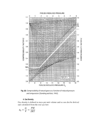 5. Isothermal Compressibility of Gases
The isothermal gas compressibility, which is given the symbol cg, is a useful concept
is used extensively in determining the compressible properties of the reservoir. The
isothermal compressibility is also called the bulk modulus of elasticity. Gas usually is
the most compressible medium in the reservoir. However, care should be taken so
that it is not confused with the gas deviation factor, Z, which is sometimes called the
super compressibility factor:
where V and P are volume and pressure, respectively, and T is the absolute
temperature. For ideal gas, we can define the compressibility as
whereas, for non-ideal gas, compressibility is defined as
6. Gas Viscosity
Just as the compressibility of natural gas is much higher than that of oil, water, or
rock, the viscosity of natural gas is usually several orders of magnitude lower than oil
or water. This makes gas much more mobile in the reservoir than either oil or water.
Reliable correlation charts are available to estimate gas viscosity, and the viscosity of
gas mixtures at one atmosphere and reservoir temperature can be determined from
the gas mixture composition:
where μga is the viscosity of the gas mixture at the desired temperature and
atmospheric pressure, yi is the mole fraction of the ith component, μi is the viscosity
of the ith component of the gas mixture at the desired temperature and
atmospheric pressure, Mgi is the molecular weight of the ith component of the gas
mixture, and N is the number of components in the gas mixture.
 
