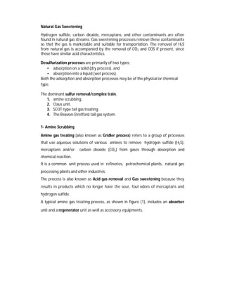 Natural Gas Sweetening
Hydrogen sulfide, carbon dioxide, mercaptans, and other contaminants are often
found in natural gas streams. Gas sweetening processes remove these contaminants
so that the gas is marketable and suitable for transportation. The removal of H2S
from natural gas is accompanied by the removal of CO2 and COS if present, since
these have similar acid characteristics.
Desulfurization processes are primarily of two types:
• adsorption on a solid (dry process), and
• absorption into a liquid (wet process).
Both the adsorption and absorption processes may be of the physical or chemical
type.
The dominant sulfur removal/complex train,
1. amine scrubbing.
2. Claus unit.
3. SCOT-type tail gas treating.
4. The Beavon-Stretford tail gas system.
1- Amine Scrubbing
Amine gas treating (also known as Gridler process) refers to a group of processes
that use aqueous solutions of various amines to remove hydrogen sulfide (H2S),
mercaptans and/or carbon dioxide (CO2) from gases through absorption and
chemical reaction.
It is a common unit process used in refineries, petrochemical plants, natural gas
processing plants and other industries.
The process is also known as Acid gas removal and Gas sweetening because they
results in products which no longer have the sour, foul odors of mercaptans and
hydrogen sulfide.
A typical amine gas treating process, as shown in figure (1), includes an absorber
unit and a regenerator unit as well as accessory equipments.
 