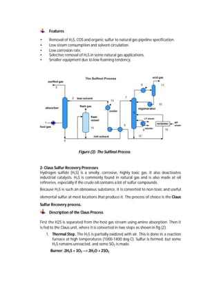 Features
• Removal of H2S, COS and organic sulfur to natural gas pipeline specification.
• Low steam consumption and solvent circulation.
• Low corrosion rate.
• Selective removal of H2S in some natural gas applications.
• Smaller equipment due to low foaming tendency.
Figure (3): The Sulfinol Process
2- Claus Sulfur Recovery Processes
Hydrogen sulfide (H2S) is a smelly, corrosive, highly toxic gas. It also deactivates
industrial catalysts. H2S is commonly found in natural gas and is also made at oil
refineries, especially if the crude oil contains a lot of sulfur compounds.
Because H2S is such an obnoxious substance, it is converted to non-toxic and useful
elemental sulfur at most locations that produce it. The process of choice is the Claus
Sulfur Recovery process.
Description of the Claus Process
First the H2S is separated from the host gas stream using amine absorption. Then it
is fed to the Claus unit, where it is converted in two steps as shown in fig.(2).
1. Thermal Step. The H2S is partially oxidized with air. This is done in a reaction
furnace at high temperatures (1000-1400 deg C). Sulfur is formed, but some
H2S remains unreacted, and some SO2 is made.
Burner: 2H2S + 3O2 --> 2H2O + 2SO2
 