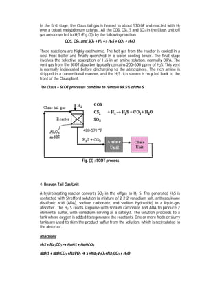 In the first stage, the Claus tail gas is heated to about 570 0F and reacted with H2
over a cobalt molybdenum catalyst. All the COS, CS2, S and SO2 in the Claus unit off
gas are converted to H2S (Fig.(3)) by the following reaction
COS, CS2, and SO2 + H2 --> H2S + CO2 + H2O
These reactions are highly exothermic. The hot gas from the reactor is cooled in a
west heat boiler and finally quenched in a water cooling tower. The final stage
involves the selective absorption of H2S in an amine solution, normally DIPA. The
vent gas from the SCOT absorber typically contains 200–500 ppmv of H2S. This vent
is normally incinerated before discharging to the atmosphere. The rich amine is
stripped in a conventional manner, and the H2S rich stream is recycled back to the
front of the Claus plant.
The Claus + SCOT processes combine to remove 99.5% of the S
Fig. (3) : SCOT process
4- Beavon Tail Gas Unit
A hydrotreating reactor converts SO2 in the offgas to H2 S. The generated H2S is
contacted with Stretford solution (a mixture of 2 2 2 vanadium salt, anthraquinone
disulfonic acid (ADA), sodium carbonate, and sodium hydroxide) in a liquid-gas
absorber. The H2 S reacts stepwise with sodium carbonate and ADA to produce 2
elemental sulfur, with vanadium serving as a catalyst. The solution proceeds to a
tank where oxygen is added to regenerate the reactants. One or more froth or slurry
tanks are used to skim the product sulfur from the solution, which is recirculated to
the absorber.
Reactions
H2S + Na2CO3 → NaHS + NaHCO3
NaHS + NaHCO3 +NaVO3 → S +Na2V2O5+Na2CO3 + H2O
 