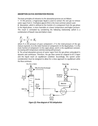 ABSORPTION (GLYCOL DEHYDRATION PROCESS)
The basic principles of relevance to the absorption process are as follows:
1. In this process, a hygroscopic liquid is used to contact the wet gas to remove
water vapor from it. Triethylene glycol (TEG) is the most common solvent used.
2. Absorption, which is defined as the transfer of a component from the gas phase
to the liquid phase, is more favorable at a lower temperature and higher pressure.
This result is concluded by considering the following relationship (which is a
combination of Raoult’s law and Dalton’s law):
where Pi is the pressure of pure component i, P is the total pressure of the gas
mixture (system), Xi is the mole fraction of component i in the liquid phase, Yi is the
mole fraction of component I in the vapor phase, and Ki is the equilibrium constant,
increasing with temperature and decreasing with pressure.
3. The actual absorption process of water vapor from the gas phase using glycol is
dynamic and continuous. Therefore, the gas flow cannot be stopped to let a vapor
and the liquid reach an equilibrium condition. Accordingly, the system under
consideration must be designed to allow for a close approach to equilibrium while
the flow continues.
Figure (2): Flow diagram of TEG dehydration
 
