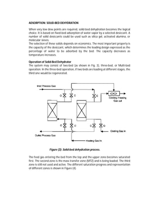 ADSORPTION: SOLID-BED DEHYDRATION
When very low dew points are required, solid-bed dehydration becomes the logical
choice. It is based on fixed-bed adsorption of water vapor by a selected desiccant. A
number of solid desiccants could be used such as silica gel, activated alumina, or
molecular sieves.
The selection of these solids depends on economics. The most important property is
the capacity of the desiccant, which determines the loading design expressed as the
percentage of water to be adsorbed by the bed. The capacity decreases as
temperature increases.
Operation of Solid-Bed Dehydrator
The system may consist of two-bed (as shown in Fig. 3), three-bed, or Multi-bed
operation. In the three-bed operation, if two beds are loading at different stages, the
third one would be regenerated.
Figure (3): Solid-bed dehydration process.
The feed gas entering the bed from the top and the upper zone becomes saturated
first. The second zone is the mass transfer zone (MTZ) and is being loaded. The third
zone is still not used and active. The different saturation progress and representation
of different zones is shown in Figure (4).
 