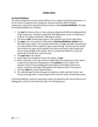 39 | P a g e
CRUDE OIL
Fractional Distillation:
The various components of crude oil have different sizes, weights and boiling temperatures; so,
the first step is to separate these components. Because they have different boiling
temperatures, they can be separated easily by a process called fractional distillation. The steps
of fractional distillation are as follows:
1. You heat the mixture of two or more substances (liquids) with different boiling points to
a high temperature. Heating is usually done with high pressure steam to temperatures
of about 1112 degrees Fahrenheit / 600 degrees Celsius.
2. The mixture boils, forming vapor (gases); most substances go into the vapor phase.
3. The vapor enters the bottom of a long column (fractional distillation column) that is
filled with trays or plates. The trays have many holes or bubble caps (like a loosened cap
on a soda bottle) in them to allow the vapor to pass through. They increase the contact
time between the vapor and the liquids in the column and help to collect liquids that
form at various heights in the column. There is a temperature difference across the
column (hot at the bottom, cool at the top).
4. The vapor rises in the column.
5. As the vapor rises through the trays in the column, it cools.
6. When a substance in the vapor reaches a height where the temperature of the column
is equal to that substance's boiling point, it will condense to form a liquid. (The
substance with the lowest boiling point will condense at the highest point in the
column; substances with higher boiling points will condense lower in the column.).
7. The trays collect the various liquid fractions.
8. The collected liquid fractions may pass to condensers, which cool them further, and
then go to storage tanks, or they may go to other areas for further chemical processing
Fractional distillation is useful for separating a mixture of substances with narrow differences in
boiling points, and is the most important step in the refining process.
 