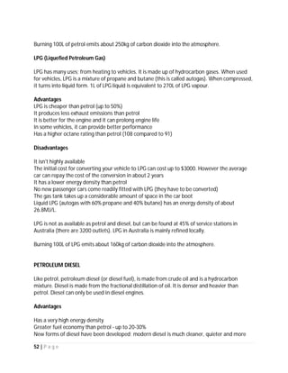 52 | P a g e
decrease of the life of the engine. Moreover, as it is a low-density energy fuel, in comparison to
petrol or diesel, LPG is consumed more but because of the subsidised rates available, it proves
to be a lot cheaper.
Further, LPG is not recommended for mountains or any kind of rough terrain as it does not
provide power and torque to the vehicle, as with other fuels. Using LPG means the vehicle
drives 20% less than with other sources of fuel, resulting in more frequent refuelling. In
contrast to petrol or diesel vehicles, starting is always a problem with LPG driven vehicles under
32 degrees Fahrenheit (cold conditions), because at lower temperatures it has a lower vapor
pressure. It is considered to be eco-friendly as it reduces the emission of carbon dioxide by
more than 40 percent. The use of LPG in homes and cars is growing day by day, so in future a
gradual increase in its consumption can be seen.
Commercial Uses of LPG Domestic Uses of LPG
Disadvantages of LPG Uses
LPG is said to have some properties which makes it dangerous to handle it. Although the
advantages of using LPG far outweigh the disadvantages, it always helps to know how LPG
usage can also cause some disadvantages.
The main disadvantage associated with the usage of LPG is to do with the storage and safety. To
store LPG, you require very sturdy tanks and cylinders. The gas has to be kept pressurized to
accommodate it in 274tines lesser space. This can also be perceived by the number of cases
LPG cylinders have exploded and resulted in serious damages to lives and property.
In colder climates or conditions, there is a known problem related to starting due to the low
vapour pressure of propane. This is known to happen in conditions with sub 32 degrees
Fahrenheit temperatures.
LPG is also known to be more expensive than CNG or gasoline.
When it comes to using LPG in vehicles, it is known to shorten the life of an engine. This is due
to the fact that LPG lacks combustive properties with lead and lead substitutes. Also, LPG is not
safe to be used in vehicles running or plying on rough terrains and mountain roads. An LPG run
car is less powerful than the car which uses diesel or petrol, since LPG is known to have low
energy density.
Also, with time, it has been noticed in some Asian countries that as LPG uses have gained
popularity, the prices have also been increased. The initial installation fees with respect to
equipments and an LPG connection for domestic uses is also priced higher. But yes, LPG is far
much cheaper in the long run.
 