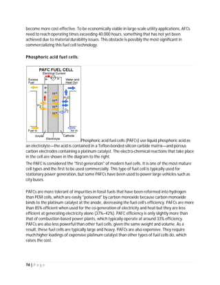 74 | P a g e
FUEL CELL
A fuel cell is a device that converts the chemical energy from a fuel into electricity through a
chemical reaction of positively charged hydrogen ions with oxygen or another oxidizing agent.
Fuel cells are different from batteries in that they require a continuous source of fuel and
oxygen or air to sustain the chemical reaction, whereas in a battery the chemicals present in
the battery react with each other to generate an electromotive force (emf). Fuel cells can
produce electricity continuously for as long as these inputs are supplied. A fuel cell uses the
chemical energy of hydrogen or another fuel to cleanly and efficiently produce electricity. If
hydrogen is the fuel, electricity, water, and heat are the only products. Fuel cells are unique in
terms of the variety of their potential applications; they can provide power for systems as large
as a utility power station and as small as a laptop computer.
Types of Fuel Cells:
There are four primary fuel cell technologies, including carbonate, solid oxide, phosphoric acid
and polymer membrane (PEM). Each type is well-suited for specific applications including large
or small scale applications and stationary or mobile applications, but there is not one fuel cell
technology that is well suited for all the possible applications.
The commercial product line of Fuel Cell Energy utilizes carbonate technology and is well suited
for megawatt-class applications. We are actively researching solid oxide fuel cell technology for
smaller sub-megawatt applications as well as select mobile applications such as unmanned
military drones.
 