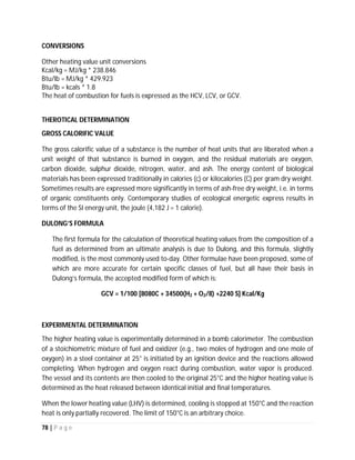 78 | P a g e
become more cost-effective. To be economically viable in large-scale utility applications, AFCs
need to reach operating times exceeding 40,000 hours, something that has not yet been
achieved due to material durability issues. This obstacle is possibly the most significant in
commercializing this fuel cell technology.
Phosphoric acid fuel cells:
Phosphoric acid fuel cells (PAFCs) use liquid phosphoric acid as
an electrolyte—the acid is contained in a Teflon-bonded silicon carbide matrix—and porous
carbon electrodes containing a platinum catalyst. The electro-chemical reactions that take place
in the cell are shown in the diagram to the right.
The PAFC is considered the "first generation" of modern fuel cells. It is one of the most mature
cell types and the first to be used commercially. This type of fuel cell is typically used for
stationary power generation, but some PAFCs have been used to power large vehicles such as
city buses.
PAFCs are more tolerant of impurities in fossil fuels that have been reformed into hydrogen
than PEM cells, which are easily "poisoned" by carbon monoxide because carbon monoxide
binds to the platinum catalyst at the anode, decreasing the fuel cell's efficiency. PAFCs are more
than 85% efficient when used for the co-generation of electricity and heat but they are less
efficient at generating electricity alone (37%–42%). PAFC efficiency is only slightly more than
that of combustion-based power plants, which typically operate at around 33% efficiency.
PAFCs are also less powerful than other fuel cells, given the same weight and volume. As a
result, these fuel cells are typically large and heavy. PAFCs are also expensive. They require
much higher loadings of expensive platinum catalyst than other types of fuel cells do, which
raises the cost.
 