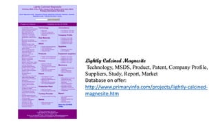 Lightly Calcined Magnesite
Technology, MSDS, Product, Patent, Company Profile,
Suppliers, Study, Report, Market
Database on offer:
http://www.primaryinfo.com/projects/lightly-calcined-
magnesite.htm
 