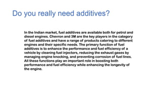 Do you really need additives?
In the Indian market, fuel additives are available both for petrol and
diesel engines. Chevron and 3M are the key players in the category
of fuel additives and have a range of products catering to different
engines and their specific needs. The primary function of fuel
additives is to enhance the performance and fuel efficiency of a
vehicle by cleaning fuel injectors, reducing the exhaust gases by
managing engine knocking, and preventing corrosion of fuel lines.
All these functions play an important role in boosting both
performance and fuel efficiency while enhancing the longevity of
the engine.
 