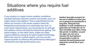Situations where you require fuel
additives
If you reside in a region where weather conditions
oscillate between extreme summer and winter, your car
might require fuel additive. This is specifically true for
diesel car owners in the winter season when the
temperature plummets to an extremely low level. In
such harsh requirements, you should go for an anti-gel
fuel additive which will keep the diesel from gelling. The
petrol engine, on the other hand, might not really
require additives owing to its spark engine technology.
Still in the case of a petrol engine, one can use the
octane booster to enhance the performance although it
will benefit only high-performance cars
Another favorable scenario for
the use of additive is when your
car is going to be stranded for a
long time. Using the fuel
stabilizer in such conditions is a
good idea as it helps the car to
start smoothly even after a long
idle period. In addition, as your
car ages, you can use a
cleanser for fuel injectors
occasionally in order to
maintain the performance and
extend the overall life of your
vehicle
 