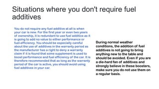 Situations where you don't require fuel
additives
You do not require any fuel additive at all is when
your car is new. For the first year or even two years
of ownership, it is redundant to use fuel additive as it
is going to add no value to either performance or
fuel-efficiency. You should be especially careful
about the use of additives in the warranty period as
the manufacturer has a right to deny a warranty
claim if it is found that some supplement is used to
boost performance and fuel efficiency of the car. It is
therefore recommended that as long as the warranty
period of the car is active, you should avoid using
fuel additives in your car.
During normal weather
conditions, the addition of fuel
additives is not going to bring
anything new to the table and
should be avoided. Even if you are
a die-hard fan of additives and
strongly believe in these boosters,
make sure you do not use them on
a regular basis.
 