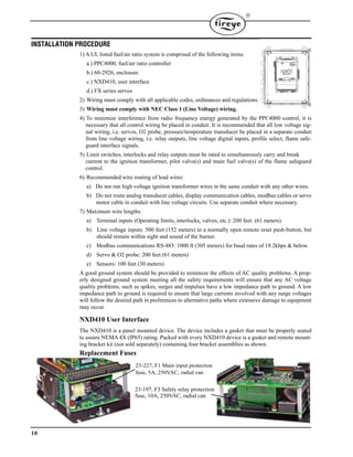 10

INSTALLATION PROCEDURE
1) A UL listed fuel/air ratio system is comprised of the following items.
a.) PPC4000, fuel/air ratio controller
b.) 60-2926, enclosure
c.) NXD410, user interface
d.) FX series servos
2) Wiring must comply with all applicable codes, ordinances and regulations.
3) Wiring must comply with NEC Class 1 (Line Voltage) wiring.
4) To minimize interference from radio frequency energy generated by the PPC4000 control, it is
necessary that all control wiring be placed in conduit. It is recommended that all low voltage sig-
nal wiring, i.e. servos, O2 probe, pressure/temperature transducer be placed in a separate conduit
from line voltage wiring, i.e. relay outputs, line voltage digital inputs, profile select, flame safe-
guard interface signals.
5) Limit switches, interlocks and relay outputs must be rated to simultaneously carry and break
current to the ignition transformer, pilot valve(s) and main fuel valve(s) of the flame safeguard
control.
6) Recommended wire routing of lead wires:
a) Do not run high voltage ignition transformer wires in the same conduit with any other wires.
b) Do not route analog transducer cables, display communication cables, modbus cables or servo
motor cable in conduit with line voltage circuits. Use separate conduit where necessary.
7) Maximum wire lengths:
a) Terminal inputs (Operating limits, interlocks, valves, etc.): 200 feet. (61 meters).
b) Line voltage inputs: 500 feet (152 meters) to a normally open remote reset push-button, but
should remain within sight and sound of the burner.
c) Modbus communications RS-485: 1000 ft (305 meters) for baud rates of 19.2kbps & below.
d) Servo & O2 probe: 200 feet (61 meters)
e) Sensors: 100 feet (30 meters)
A good ground system should be provided to minimize the effects of AC quality problems. A prop-
erly designed ground system meeting all the safety requirements will ensure that any AC voltage
quality problems, such as spikes, surges and impulses have a low impedance path to ground. A low
impedance path to ground is required to ensure that large currents involved with any surge voltages
will follow the desired path in preferences to alternative paths where extensive damage to equipment
may occur.
NXD410 User Interface
The NXD410 is a panel mounted device. The device includes a gasket that must be properly seated
to assure NEMA 4X (IP65) rating. Packed with every NXD410 device is a gasket and remote mount-
ing bracket kit (not sold separately) containing four bracket assemblies as shown.
Replacement Fuses
23-227, F1 Main input protection
fuse, 5A, 250VAC, radial can
23-197, F3 Safety relay protection
fuse, 10A, 250VAC, radial can
 