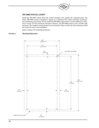 14

PPC4000 INSTALLATION
Install the PPC4000 control where the relative humidity never reaches the saturation point. The
Nexus PPC4000 system is designed to operate in a maximum 85% relative humidity continuous,
non-condensing environment. Do not install the PPC4000 system where it can be subjected to vibra-
tion in excess of 0.5G continuous maximum vibration. The PPC4000 system is not a weather tight
enclosure. The standard vertical position is recommended. Allow at least one inch clearance around
the control for service and installation.
Refer to Figure 4 for mounting dimensions.
FIGURE 4. Mounting Dimensions
7.56”
192mm
4.31”
109.5mm
.38”
9.5mm
5.06”
128.5mm
.38”
9.5mm
.25”
6.4mm
8.06”
204.7mm
.25”
6.4mm
TAP FOR 8-32 SCREW
BASE PLATE OUT LINE
 