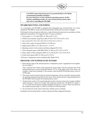 17

PPC4000 MOUNTING AND WIRING
As a convenience, the PPC4000 is equipped with de-pluggable type terminal blocks. It is recom-
mended the PPC4000 be wired with the terminal blocks inserted into the control as shipped.
Following the wiring connections table above, make all electrical connections in accordance with the
application requirements. The suggested order of wiring is as follows:
1. Power inputs, L1, L2, Earth (AWG 18, 300 vac) P3.1, P3.2
2. NXD410 user interface using Fireye cable 59-562-2 P12.7-P12.10; P2.1, P2.4
3. Servo motors P2.2, P2.3, P2.5, P2.6, P12.5, P12.6, P12.11, P12.12
4. Alarm relay contacts if required (AWG 16-18, 300 vac)
5. Digital inputs (AWG 14-16, 300 vac) P13.1 - P13.10
6. Operating control to limit switches and flame safeguard P4.3, P4.4
7. Flame safeguard inputs to PPC4000 (AWG 18, 300 vac) P15.2, P15.3, P15.4
8. Relay outputs to flame safeguard (AWG 14-16, 300 vac) P5.1, P5.2, P5.9, P5.10
9. Profile select inputs (AWG 18, 300 vac) P15.5-P15.8
10.Pressure / Temperature sensors (shielded cable, Belden 9318)
PRESSURE AND TEMPERATURE SENSORS
1. Insure that the range of the selected pressure or temperature sensor is appropriate for the applica-
tion. See Table 2.
Note: A general rule to follow when selecting the sensor range is that the expected value of the
monitored pressure or sensor should fall between 35-75% of the upper range of the sensor. For
example, a steam boiler maintains 15 lbs. pressure, select the BLPS-30 Pressure Sensor, with a 0-
30 PSI range
2. The sensors must be located where the ambient temperature will not exceed the maximum ambi-
ent operating temperature specified for the sensor. Insure that the pressure range programmed on
the PPC4000 Control matches the installed pressure sensor.
3. Vacuum return systems will occassionally pull a positive pressure sensor into a vacuum condition
which will cause a “sensor out of range” fault, requiring a manual reset. The BLPS-25’s range is -
14.7 to 25 PSI and will operate normally should the system go to vacuum. Please note however,
the available set point range is 1.0 PSI to 23.0 PSI in 0.1 PSI increments.
4. Do not mount any of the sensors where they could be used as a footstep.
Installation must be performed by a trained, experienced flame safeguard technician.
CAUTION: Ensure that electric power is turned off. Refer to SN-100 for
recommended grounding techniques.
Be aware that power to some interlocks (operating controls, air flow
switches, modulating circuits, etc.) may be derived from sources other
than what is controlling the PPC4000.
 