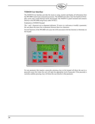 24

NXD410 User Interface
The NXD410 User Interface provides the means to setup, monitor and display all information from
the PPC4000 Control and connected accessories. The NXD410 provides a four line backlit LCD dis-
play screen and a multi-function tactile feel keypad. The NXD410 is panel mounted and connects
directly to the PPC4000 using Fireye cable 59-562-2.
Explanation of NXD410 keypad
The > and < characters act as alignment indicators. To move to a sub-menu or modify a parameter,
the user places the menu line or parameter between these two characters.
Several functions of the PPC4000 will cause the LED associated with that function to illuminate on
the keypad.
For any parameter that requires a passcode, pressing a key on the keypad will direct the user to a
passcode screen first where the user will input the appropriate level of passcode. If the passcode is
currently enabled, pressing a key will direct the user directly to that parameter.
 