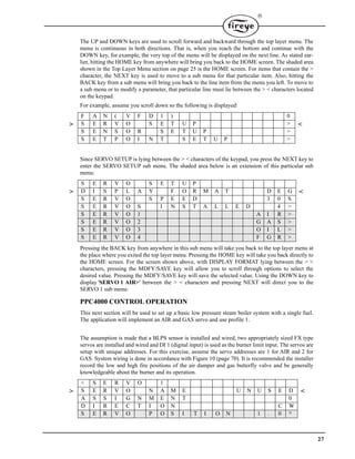 27

The UP and DOWN keys are used to scroll forward and backward through the top layer menu. The
menu is continuous in both directions. That is, when you reach the bottom and continue with the
DOWN key, for example, the very top of the menu will be displayed on the next line. As stated ear-
lier, hitting the HOME key from anywhere will bring you back to the HOME screen. The shaded area
shown in the Top Layer Menu section on page 25 is the HOME screen. For items that contain the >
character, the NEXT key is used to move to a sub menu for that particular item. Also, hitting the
BACK key from a sub menu will bring you back to the line item from the menu you left. To move to
a sub menu or to modify a parameter, that particular line must lie between the > < characters located
on the keypad.
For example, assume you scroll down so the following is displayed:
Since SERVO SETUP is lying between the > < characters of the keypad, you press the NEXT key to
enter the SERVO SETUP sub menu. The shaded area below is an extension of this particular sub
menu:
Pressing the BACK key from anywhere in this sub menu will take you back to the top layer menu at
the place where you exited the top layer menu. Pressing the HOME key will take you back directly to
the HOME screen. For the screen shown above, with DISPLAY FORMAT lying between the > <
characters, pressing the MDFY/SAVE key will allow you to scroll through options to select the
desired value. Pressing the MDFY/SAVE key will save the selected value. Using the DOWN key to
display 'SERVO 1 AIR>' between the > < characters and pressing NEXT will direct you to the
SERVO 1 sub menu:
PPC4000 CONTROL OPERATION
This next section will be used to set up a basic low pressure steam boiler system with a single fuel.
The application will implement an AIR and GAS servo and use profile 1.
The assumption is made that a BLPS sensor is installed and wired, two appropriately sized FX type
servos are installed and wired and DI 1 (digital input) is used as the burner limit input. The servos are
setup with unique addresses. For this exercise, assume the servo addresses are 1 for AIR and 2 for
GAS. System wiring is done in accordance with Figure 10 (page 70). It is recommended the installer
record the low and high fire positions of the air damper and gas butterfly valve and be generally
knowledgeable about the burner and its operation.
F A N ( V F D 1 ) 0
> S E R V O S E T U P > <
S E N S O R S E T U P >
S E T P O I N T S E T U P >
S E R V O S E T U P
> D I S P L A Y F O R M A T D E G <
S E R V O S P E E D 3 0 S
S E R V O S I N S T A L L E D 4 >
S E R V O 1 A I R >
S E R V O 2 G A S >
S E R V O 3 O I L >
S E R V O 4 F G R >
< S E R V O 1
> S E R V O N A M E U N U S E D <
A S S I G N M E N T 0
D I R E C T I O N C W
S E R V O P O S I T I O N 1 . 0 °
 